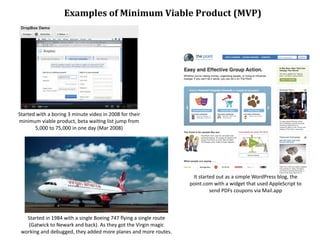 Examples	
  of	
  Minimum	
  Viable	
  Product	
  (MVP)




Started	
  with	
  a	
  boring	
  3	
  minute	
  video	
  in	
  2008	
  for	
  their	
  
minimum	
  viable	
  product,	
  beta	
  wai/ng	
  list	
  jump	
  from	
  
        5,000	
  to	
  75,000	
  in	
  one	
  day	
  (Mar	
  2008)




                                                                                                         It	
  started	
  out	
  as	
  a	
  simple	
  WordPress	
  blog,	
  the	
  
                                                                                                        point.com	
  with	
  a	
  widget	
  that	
  used	
  AppleScript	
  to	
  
                                                                                                                    send	
  PDFs	
  coupons	
  via	
  Mail.app



   Started	
  in	
  1984	
  with	
  a	
  single	
  Boeing	
  747	
  ﬂying	
  a	
  single	
  route	
  
    (Gatwick	
  to	
  Newark	
  and	
  back).	
  As	
  they	
  got	
  the	
  Virgin	
  magic	
  
 working	
  and	
  debugged,	
  they	
  added	
  more	
  planes	
  and	
  more	
  routes.
 
