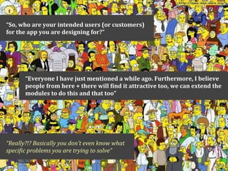 “So,	
  who	
  are	
  your	
  intended	
  users	
  (or	
  customers)	
  
for	
  the	
  app	
  you	
  are	
  designing	
  for?”




          “Everyone	
  I	
  have	
  just	
  mentioned	
  a	
  while	
  ago.	
  Furthermore,	
  I	
  believe	
  
          people	
  from	
  here	
  +	
  there	
  will	
  Qind	
  it	
  attractive	
  too,	
  we	
  can	
  extend	
  the	
  
          modules	
  to	
  do	
  this	
  and	
  that	
  too”




“Really?!?	
  Basically	
  you	
  don’t	
  even	
  know	
  what	
  
speci9ic	
  problems	
  you	
  are	
  trying	
  to	
  solve”
 