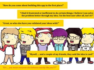 “How	
  do	
  you	
  come	
  about	
  building	
  this	
  app	
  in	
  the	
  Qirst	
  place?”


                           “I	
  Qind	
  it	
  frustrated	
  or	
  inefQicient	
  to	
  do	
  certain	
  things,	
  I	
  believe	
  I	
  can	
  solve	
  
                             the	
  problem	
  better	
  through	
  my	
  idea.	
  I’m	
  the	
  best	
  user	
  after	
  all,	
  isn’t	
  it?”


“Great,	
  so	
  who	
  else	
  have	
  you	
  validated	
  your	
  ideas	
  with?”




                                          “Myself,	
  ...	
  and	
  a	
  couple	
  of	
  my	
  friends,	
  they	
  said	
  the	
  idea	
  is	
  cool!”




“Err.....	
  you	
  mean	
  everyone	
  else	
  behaves	
  exactly	
  like	
  you???”
 