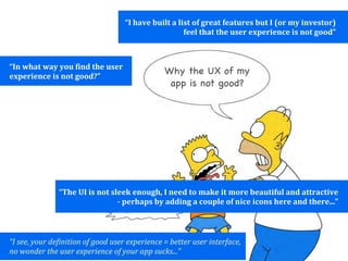 “I	
  have	
  built	
  a	
  list	
  of	
  great	
  features	
  but	
  I	
  (or	
  my	
  investor)	
  
                                                                                     feel	
  that	
  the	
  user	
  experience	
  is	
  not	
  good”



“In	
  what	
  way	
  you	
  Qind	
  the	
  user	
  
experience	
  is	
  not	
  good?”
                                                                         Why the UX of my
                                                                          app is not good?




                       “The	
  UI	
  is	
  not	
  sleek	
  enough,	
  I	
  need	
  to	
  make	
  it	
  more	
  beautiful	
  and	
  attractive	
  
                                                    -­	
  perhaps	
  by	
  adding	
  a	
  couple	
  of	
  nice	
  icons	
  here	
  and	
  there...”



“I	
  see,	
  your	
  de9inition	
  of	
  good	
  user	
  experience	
  =	
  better	
  user	
  interface,	
  
no	
  wonder	
  the	
  user	
  experience	
  of	
  your	
  app	
  sucks...”
 