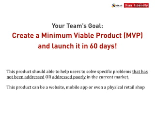 Your Team’s Goal:
    Create a Minimum Viable Product (MVP)
            and launch it in 60 days!


This	
  product	
  should	
  able	
  to	
  help	
  users	
  to	
  solve	
  speci[ic	
  problems	
  that	
  has	
  
not	
  been	
  addressed	
  OR	
  addressed	
  poorly	
  in	
  the	
  current	
  market.

This	
  product	
  can	
  be	
  a	
  website,	
  mobile	
  app	
  or	
  even	
  a	
  physical	
  retail	
  shop
 