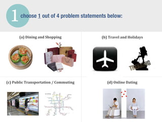 1       choose 1 out of 4 problem statements below:


         (a)	
  Dining	
  and	
  Shopping           (b)	
  Travel	
  and	
  Holidays




(c)	
  Public	
  Transportation	
  /	
  Commuting       (d)	
  Online	
  Dating
 