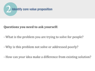 2      Identify core value proposition




Questions	
  you	
  need	
  to	
  ask	
  yourself:


-­‐	
  What	
  is	
  the	
  problem	
  you	
  are	
  trying	
  to	
  solve	
  for	
  people?

-­‐	
  Why	
  is	
  this	
  problem	
  not	
  solve	
  or	
  addressed	
  poorly?


-­‐	
  How	
  can	
  your	
  idea	
  make	
  a	
  difference	
  from	
  existing	
  solution?
 