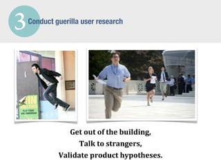 3   Conduct guerilla user research




                Get	
  out	
  of	
  the	
  building,
                  Talk	
  to	
  strangers,
             Validate	
  product	
  hypotheses.
 