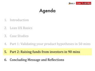 Agenda

1. Introduction

2. Lean	
  UX	
  Basics

3. Case	
  Studies

4. Part	
  1:	
  Validating	
  your	
  product	
  hypotheses	
  in	
  50	
  mins

5. Part	
  2:	
  Raising	
  funds	
  from	
  investors	
  in	
  90	
  mins

6. Concluding	
  Message	
  and	
  Re[lections
 