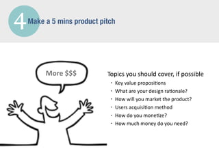 4   Make a 5 mins product pitch




         More	
  $$$        Topics	
  you	
  should	
  cover,	
  if	
  possible
                             •   Key	
  value	
  proposi/ons
                             •   What	
  are	
  your	
  design	
  ra/onale?
                             •   How	
  will	
  you	
  market	
  the	
  product?
                             •   Users	
  acquisi/on	
  method
                             •   How	
  do	
  you	
  mone/ze?
                             •   How	
  much	
  money	
  do	
  you	
  need?
 