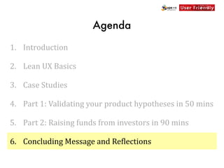 Agenda

1. Introduction

2. Lean	
  UX	
  Basics

3. Case	
  Studies

4. Part	
  1:	
  Validating	
  your	
  product	
  hypotheses	
  in	
  50	
  mins

5. Part	
  2:	
  Raising	
  funds	
  from	
  investors	
  in	
  90	
  mins

6. Concluding	
  Message	
  and	
  Re[lections
 