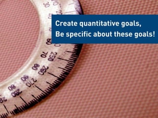 Create quantitative goals,
Be specific about these goals!
 