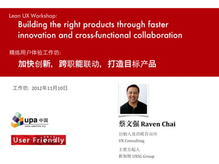 Lean UX Workshop:
   Building the right products through faster
   innovation and cross-functional collaboration

精炼用户体验工作坊:

   加快创新，跨职能联动，打造目标产品

 工作坊:	
  	
  2012年11月10日




                              蔡文强	
  Raven	
  Chai
                              创始人及首席咨询师
                              UX	
  Consulting

                              主要发起人
                              新加坡	
  UXSG	
  Group
 