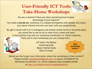 User-Friendly ICT Tools:
               Take-Home Workshops
          Are you a teacher? Have you been wondering how to apply
                         technology to your lessons?
You need a hands-on workshop in a relaxed atmosphere with people who share
         your same interest and who can learn with you cooperatively.
So, get in touch with 4 or 5 colleagues and choose whose home or favourite place
             you would like to use so as to meet once a week and learn
      in the practical way with our workshop coordinator Lic. Paula Ledesma.
                There are 4 main workshops you can choose from:
                             ICT tools: The Basics
                                                                  Also
                                Authoring tools                 workshops
                              Basic Internet tools               online !!
                                Web 2.0 tools

  Would you like to get more information about the workshops or their content?
      Please contact helpingnorth@gmail.com or phone 15-6038-8778.
       Workshop Coordinator: Lic. Paula Ledesma (see complete profile
                   at http://ar.linkedin.com/in/paulaledesma )
 