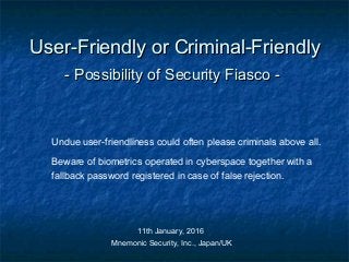 User-Friendly or Criminal-FriendlyUser-Friendly or Criminal-Friendly
- Possibility of Security Fiasco -- Possibility of Security Fiasco -
Undue user-friendliness could often please criminals above all.
Beware of biometrics operated in cyberspace together with a
fallback password registered in case of false rejection.
11th January, 2016
Mnemonic Security, Inc., Japan/UK
 