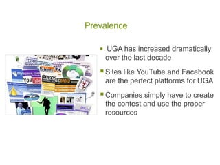Prevalence

    UGA has increased dramatically
     over the last decade
    Sites like YouTube and Facebook
    are the perfect platforms for UGA
    Companies simply have to create
    the contest and use the proper
    resources
 