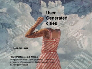 User
                                       Generated
                                       cities




[1] GIORGIA LUPI


PHD@Politecnico di Milano
using geo-localized user generated content and
in general of geolocalized digital traces in urban
planning processes
 
