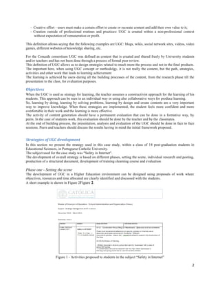 - Creative effort - users must make a certain effort to create or recreate content and add their own value to it;
   - Creation outside of professional routines and practices: UGC is created within a non-professional context
     without expectation of remuneration or profit.

This definition allows saying that the following examples are UGC: blogs, wikis, social network sites, videos, video
games, different websites of knowledge sharing, etc.

For the Concede consortium UGC was defined as content that is created and shared freely by University students
and/or teachers and has not been done through a process of formal peer review.
This definition of UGC allows us to design strategies related to much more the process and not in the final products.
The important here, when using UGC concept or methodolgy, it is not really the content, but the path, strategies,
activities and other work that leads to learning achievement
The learning is achieved by users during all the building processes of the content, from the research phase till the
presentation to the class, for evaluation purposes.

Objectives
When the UGC is used as strategy for learning, the teacher assumes a constructivist approach for the learning of his
students. This approach can be seen in an individual way or using also collaborative ways for produce learning.
So, learning by doing, learning by solving problems, learning by design and create contents are a very important
way to improve knowledge. When these strategies are implemented, the student feels more confident and more
comfortable in their work and the learning is more effective.
The activity of content generation should have a permanent evaluation that can be done in a formative way, by
peers. In the case of students work, this evaluation should be done by the teacher and by the classmates.
At the end of building process, the presentation, analysis and evaluation of the UGC should be done in face to face
sessions. Peers and teachers should discuss the results having in mind the initial framework proposed.


Strategies of UGC development
In this section we present the strategy used in this case study, within a class of 14 post-graduation students in
Educational Sciences, in Portuguese Catholic University.
The subject used for the case study was "Safety in Internet".
The development of overall strategy is based on different phases, setting the scene, individual research and posting,
production of a structured document, development of training elearning course and evaluation

Phase one - Setting the scene
The development of UGC in a Higher Education environment can be designed using proposals of work where
objectives, resources and time allocated are clearly identified and discussed with the students.
A short example is shown in Figure 2Figure 2.




                    Figure 1 - Activities proposed to students in the subject “Safety in Internet”

                                                                                                                   2
 