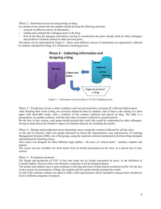 Phase 2 - Individual research and posting on blog
In a period of one month time the students should develop the following activities:
 research in different sources of information ;
 reading and comment the colleagues posts in the blog;
 Post on the blog the adequate information, having in consideration the posts already made by other colleagues
     and produced comments related on other previous posts.
This phase can be represented by Figure 2 , where some different sources of information are represented, collected
by students and placed in blogs, for collaborative learning process.




                            Figure 2 – information circuit on phase 2 of UGC building process


Phase 3 - Production of one written synthesis and one presentation covering all collected information
After finishing their work in blog, two activities should be done by students. One of them is the writing of a short
paper with about 400 words, with a synthesis of the contents collected and placed on blog. The other is a
presentation, on suitable software, with the main ideas of content collected in research period.
On the face to face session, each group should present their work that would be commented by other colleagues,
having in mind always the formative aspect of evaluation done by all, including the teacher.

Phase 4 - Design and production of an elearning course using the content collected by all the class
At the end of semester, while two groups discussed on forum the characteristics, uses and practices of Learning
Management Systems (LMS), one of the groups, using the materials collected and posted in the three blogs designed
and produced an elearning course.
This course was designed for three different target publics - the users of “school arena”: teachers, students and
parents.
The course was put available one week before from its formal presentation to the class, in a special face to face
session.

Phase 5 - Evaluation moments
The design and production of UGC in this case study has no formal assessment by peers, as the definition of
Concede implies. However there was formative evaluation in all development phases.
The teacher and students must to post comments in the blog and some of them had an evaluation profile. On the face
to face session for presentation of blogs, the students and the teacher should comment the results.
At end of the semester students are asked to fulfil a short questionnaire which intended to measure their satisfaction
level in different categories of analysis.




                                                                                                                    3
 