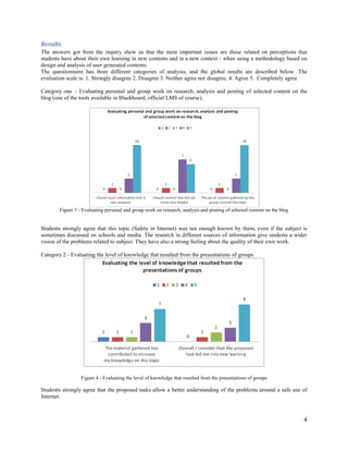 Results
The answers got from the inquiry show us that the most important issues are those related on perceptions that
students have about their own learning in new contents and in a new context - when using a methodology based on
design and analysis of user generated contents.
The questionnaire has three different categories of analysis, and the global results are described below. The
evaluation scale is: 1. Strongly disagree 2. Disagree 3. Neither agree nor disagree, 4. Agree 5. Completely agree

Category one – Evaluating personal and group work on research, analysis and posting of selected content on the
blog (one of the tools available in Blackboard, official LMS of course).




        Figure 3 - Evaluating personal and group work on research, analysis and posting of selected content on the blog


Students strongly agree that this topic (Safety in Internet) was not enough known by them, even if the subject is
sometimes discussed on schools and media. The research in different sources of information give students a wider
vision of the problems related to subject. They have also a strong feeling about the quality of their own work.

Category 2 - Evaluating the level of knowledge that resulted from the presentations of groups




                  Figure 4 - Evaluating the level of knowledge that resulted from the presentations of groups

Students strongly agree that the proposed tasks allow a better understanding of the problems around a safe use of
Internet.



                                                                                                                          4
 