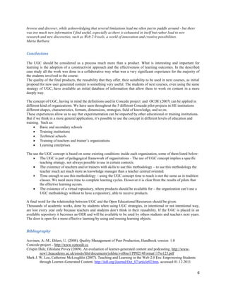 browse and discover, while acknowledging that several limitations lead me often just to paddle around - but there
was too much new information I find useful, especially as there is exhausted in itself but rather lead to new
research and new discoveries, such as Web 2.0 tools, a world of innovation and creative possibilities.
Maria Barbara


Conclusions

The UGC should be considered as a process much more than a product. What is interesting and important for
learning is the adoption of a constructivist approach and the effectiveness of learning outcomes. In the described
case study all the work was done in a collaborative way what was a very significant experience for the majority of
the students involved in the course.
The quality of the final products, the reusability that they offer, their suitability to be used in next courses, as initial
proposal for new user generated content is something very useful. The students of next courses, even using the same
strategy of UGC, have available an initial database of information that allow them to work on content in a more
deeply way.

The concept of UGC, having in mind the definitions used in Concede project and OCDE (2007) can be applied in
different kind of organizations. We have seen throughout the 5 different Concede pilot projects in HE institutions
different shapes, characteristics, formats, dimensions, strategies, field of knowledge, and so on.
These experiences allow us to say that experimentation can be imported by other educational or training institutions.
But if we think in a more general application, it’s possible to use the concept in different levels of education and
training. Such as:
      Basic and secondary schools
      Training institutions
      Technical schools
      Training of teachers and trainer’s organizations
      Learning enterprises

The use the UGC concept is based on some existing conditions inside each organization, some of them listed below:
     The UGC is part of pedagogical framework of organizations - The use of UGC concept implies a specific
         teaching strategy, not always possible to use in certain contexts.
     The existence of teachers and/or trainers with skills to use this methodology – to use this methodology the
         teacher much act much more as knowledge manager than a teacher centred oriented.
     Time enough to use this methodology – using the UGC concept time to teach is not the same as in tradition
         classes. We need more time to complete learning cycles. However it is clear from the results of pilots that
         the effective learning occurs.
     The existence of a virtual repository, where products should be available for – the organization can’t use a
         UGC methodology without to have a repository, able to receive products.

A final word for the relationship between UGC and the Open Educational Resources should be given.
Thousands of academic works, done by students when using UGC strategies, in intentional or not intentional way,
are lost every year only because teachers and students don’t think in their reusability. If the UGC is placed in an
available repository it becomes an OER and will be available to be used by others students and teachers next years.
The door is open for a more effective learning by using and reusing learning objects.


Bibliography

Auvinen, A.-M., Ehlers, U. (2008). Quality Management of Peer Production, Handbook version 1.0
Concede project – http://www.concede.cc
Crispin Dale, Ghislane Povey (2009). An evaluation of learner-generated content and podcasting, http://www-
         new1.heacademy.ac.uk/assets/hlst/documents/johlste/vol8no1/PP0214Format117to123.pdf
Mark J. W. Lee, Catherine McLoughlin (2007). Teaching and Learning in the Web 2.0 Era: Empowering Students
         through Learner-Generated Content. http://itdl.org/Journal/Oct_07/article02.htm, accessed 01.12.2011

                                                                                                                          6
 