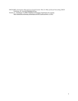 OECD (2007). Participative Web and User-Created Content: Web 2.0, Wikis and Social Networking, OECD
        Publishing. doi: 10.1787/9789264037472-en
Siemens, G., Tittenberger, P. (2009). Handbook of Emerging Technologies for Learning.
        http://umanitoba.ca/learning_technologies/cetl/HETL.pdf accessed 1.12.2011




                                                                                                      7
 