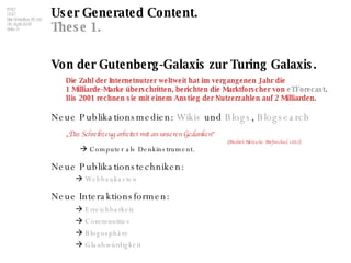 User Generated Content. These 1. Von der Gutenberg-Galaxis zur Turing Galaxis. Die Zahl der  Internetnutzer  weltweit hat im vergangenen Jahr die  1 Milliarde-Marke überschritten, berichten die Marktforscher von  eTForecast .   Bis 2001 rechnen sie mit einem Anstieg der Nutzerzahlen auf 2 Milliarden. Neue Publikationsmedien:  Wikis  und  Blogs ,  Blogsearch „ Das Schreibzeug arbeitet mit an unseren Gedanken“  (Friedrich Nietzsche: Briefwechsel, 1882);       Computer als Denkinstrument. Neue Publikationstechniken:     Webbaukasten Neue Interaktionsformen:     Erreichbarkeit      Communities    Blogosphäre    Glaubwürdigkeit 