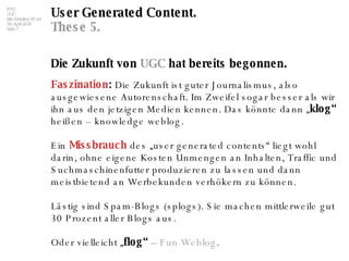 User Generated Content. These 5. Die Zukunft von  UGC  hat bereits begonnen. Faszination :  Die Zukunft ist guter Journalismus, also ausgewiesene Autorenschaft. Im Zweifel sogar besser als wir ihn aus den jetzigen Medien kennen. Das könnte dann „ klog“  heißen – knowledge weblog. Ein  Missbrauch  des „user generated contents“ liegt wohl darin, ohne eigene Kosten Unmengen an Inhalten, Traffic und Suchmaschinenfutter produzieren zu lassen und dann meistbietend an Werbekunden verhökern zu können.  Lästig sind Spam-Blogs (splogs). Sie machen mittlerweile gut 30 Prozent aller Blogs aus.  Oder vielleicht „ flog“  –  Fun   Weblog . 