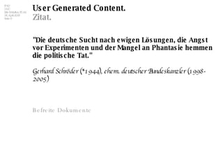 User Generated Content. Zitat. "Die deutsche Sucht nach ewigen Lösungen, die Angst vor Experimenten und der Mangel an Phantasie hemmen die politische Tat."   Gerhard Schröder (*1944), ehem. deutscher Bundeskanzler (1998-2005)  Befreite Dokumente 
