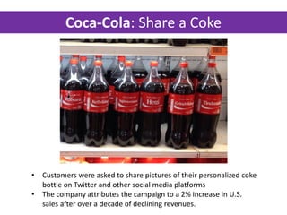 Coca-Cola: Share a Coke
• Customers were asked to share pictures of their personalized coke
bottle on Twitter and other social media platforms
• The company attributes the campaign to a 2% increase in U.S.
sales after over a decade of declining revenues.
 