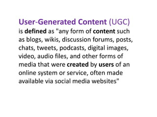 User-Generated Content (UGC)
is defined as "any form of content such
as blogs, wikis, discussion forums, posts,
chats, tweets, podcasts, digital images,
video, audio files, and other forms of
media that were created by users of an
online system or service, often made
available via social media websites"
 