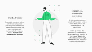 Brand Advocacy
Mostrare le esperienze reali dei
clienti nelle campagne di
marketing valida e autentica il
messaggio promozionale che
viene trasmesso nella
campagna. Inoltre in questo
modo il cliente diventa
rappresentante del brand.
Engagement,
interazioni e
conversioni
Gli UGC sono contenuti che
stimolano l'interazione per loro
natura. Basti pensare alle
stories interattive e la
gamification.
Inoltre gli annunci che
mostrano UGC ottengono una
percentuale 5 volte maggiore di
click e sono 10 volte più
influenti dei contenuti degli
"influencers" nelle decisioni di
acquisto dei consumatori.
 