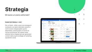 Dr. Francesco Triffiletti
Strategia
Mi basta un piano editoriale?
PIANO EDITORIALE + UGC
Per un brand , infatti, avere una strategia di
contenuto e un piano editoriale coerenti e
nutriti è tanto indispensabile quanto
dispendioso, anche proprio in termini di
risorse economiche. Per questo molte
aziende hanno integrato gli user generated
content nelle proprie strategie di marketing,
soprattutto social.
 