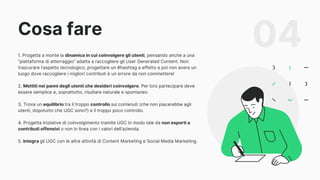 Cosa fare
04
1. Progetta a monte la dinamica in cui coinvolgere gli utenti, pensando anche a una
“piattaforma di atterraggio” adatta a raccogliere gli User Generated Content. Non
trascurare l’aspetto tecnologico, progettare un #hashtag a effetto e poi non avere un
luogo dove raccogliere i migliori contributi è un errore da non commettere!
2. Mettiti nei panni degli utenti che desideri coinvolgere. Per loro partecipare deve
essere semplice e, soprattutto, risultare naturale e spontaneo.
3. Trova un equilibrio tra il troppo controllo sui contenuti (che non piacerebbe agli
utenti, dopotutto che UGC sono?) e il troppo poco controllo.
4. Progetta iniziative di coinvolgimento tramite UGC in modo tale da non esporti a
contributi offensivi o non in linea con i valori dell’azienda.
5. Integra gli UGC con le altre attività di Content Marketing e Social Media Marketing.
 