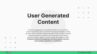 User Generated
Content
Possiamo raggiungere nuovi potenziali clienti a costi contenuti,
coltivare quelli già acquisiti, scatenare il passaparola digitale, invitare
gli utenti stessi a compiere determinate azioni (Call to Action), ottenere
feedback preziosi su prodotti e servizi da parte di chi li utilizza
quotidianamente e spesso li conosce meglio dei progettisti stessi.
Possiamo coltivare il protagonismo dei clienti, giocare con loro,
creare assieme significato e condivisione.
Dr. Francesco Triffiletti
 