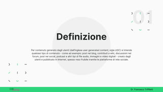 Definizione
Per contenuto generato dagli utenti (dall'inglese user generated content; sigla UGC) si intende
qualsiasi tipo di contenuto - come ad esempio: post nei blog, contributi a wiki, discussioni nei
forum, post nei social, podcast e altri tipi di file audio, immagini e video digitali - creato dagli
utenti e pubblicato in Internet, spesso reso fruibile tramite le piattaforme di rete sociale.
Dr. Francesco Triffiletti
01
 