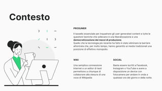 Contesto
PROSUMER
Il tassello essenziale per inquadrare gli user generated content e tutte le
questioni teoriche che sollevano è una liberalizzazione e una
democratizzazione dei mezzi di produzione.
Quello che la tecnologia più recente ha fatto è stato eliminare le barriere
all’entrata che, per molto tempo, hanno garantito ai media tradizionali una
posizione di effettivo monopolio.
WIKI
Una semplice connessione
Internet e un editor di testi
permettono a chiunque di
collaborare alla stesura di una
voce di Wikipedia
SOCIAL
Basta essere iscritti a Facebook,
Instagram o YouTube e avere a
disposizione un device con
fotocamera per andare in onda a
qualsiasi ora del giorno e della notte.
 