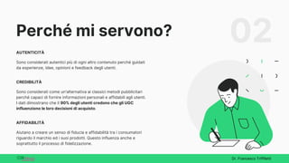 Perché mi servono?
AUTENTICITÀ
Sono considerati autentici più di ogni altro contenuto perché guidati
da esperienze, idee, opinioni e feedback degli utenti.
CREDIBILITÀ
Sono considerati come un'alternativa ai classici metodi pubblicitari
perché capaci di fornire informazioni personali e affidabili agli utenti.
I dati dimostrano che il 90% degli utenti credono che gli UGC
influenziono le loro decisioni di acquisto.
AFFIDABILITÀ
Aiutano a creare un senso di fiducia e affidabilità tra i consumatori
riguardo il marchio ed i suoi prodotti. Questo influenza anche e
soprattutto il processo di fidelizzazione.
02
Dr. Francesco Triffiletti
 