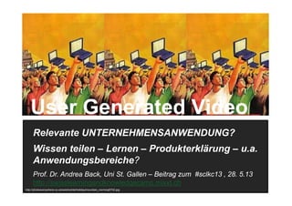 1
Relevante UNTERNEHMENSANWENDUNG?
Wissen teilen – Lernen – Produkterklärung – u.a.
Anwendungsbereiche?
Prof. Dr. Andrea Back, Uni St. Gallen – Beitrag zum #sclkc13 , 28. 5.13
http://swisslearningandknowledgecamp.mixxt.ch
http://photoeverywhere.co.uk/west/winterholiday/mountain_morning5702.jpg
User Generated Video
 