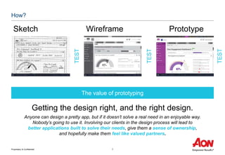 Proprietary & Confidential 3
How?
Sketch Wireframe Prototype
Getting the design right, and the right design.
Anyone can design a pretty app, but if it doesn’t solve a real need in an enjoyable way.
Nobody’s going to use it. Involving our clients in the design process will lead to
better applications built to solve their needs, give them a sense of ownership,
and hopefully make them feel like valued partners.
The value of prototyping
TEST
TEST
TEST
 