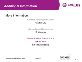More information: [email_address] Head of MIG [email_address] IT Manager Evonik RohMax France S.A.S. Port du Rhin  67630 Lauterbourg Additional Information © Evonik  RohMax Additives GmbH 