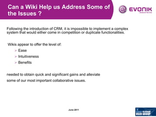 Can a Wiki Help us Address Some of the Issues ? Following the introduction of CRM, it is impossible to implement a complex system that would either come in competition or duplicate functionalities. Wikis appear to offer the level of: Ease Intuitiveness Benefits needed to obtain quick and significant gains and alleviate some of our most important collaborative issues. 