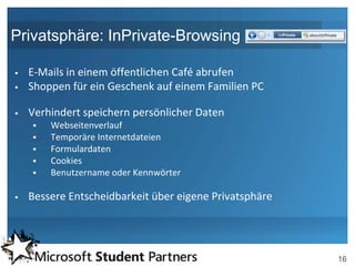 Privatsphäre: InPrivate-Browsing

   E-Mails in einem öffentlichen Café abrufen
   Shoppen für ein Geschenk auf einem Familien PC

   Verhindert speichern persönlicher Daten
       Webseitenverlauf
       Temporäre Internetdateien
       Formulardaten
       Cookies
       Benutzername oder Kennwörter

   Bessere Entscheidbarkeit über eigene Privatsphäre




                                                        16
 