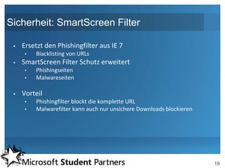 Sicherheit: SmartScreen Filter

    Ersetzt den Phishingfilter aus IE 7
     •   Blacklisting von URLs
    SmartScreen Filter Schutz erweitert
     •   Phishingseiten
     •   Malwareseiten

    Vorteil
     •   Phishingfilter blockt die komplette URL
     •   Malwarefilter kann auch nur unsichere Downloads blockieren




                                                                      19
 