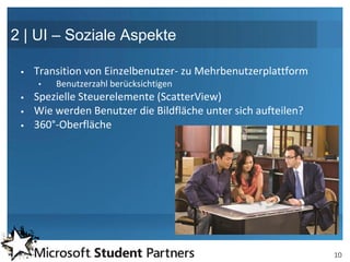 2 | UI – Soziale Aspekte

    Transition von Einzelbenutzer- zu Mehrbenutzerplattform
     •   Benutzerzahl berücksichtigen
    Spezielle Steuerelemente (ScatterView)
    Wie werden Benutzer die Bildfläche unter sich aufteilen?
    360°-Oberfläche




                                                                10
 
