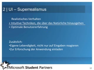 2 | UI – Superrealismus

     Realistisches Verhalten
   + Intuitive Techniken, die über das Natürliche hinausgehen
   = Optimale Benutzererfahrung



   Zusätzlich:
   •Eigene Lebendigkeit, nicht nur auf Eingaben reagieren
   •Zur Erforschung der Anwendung einladen




                                                                12
 
