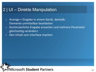 2 | UI – Direkte Manipulation

    Anzeige + Eingabe in einem Gerät, deshalb:
     Elemente unmittelbar bearbeiten
    Kontinuierliche Eingabe erwarten und mehrere Parameter
     gleichzeitig verändern
    Den Inhalt zum Interface machen




                                                              14
 