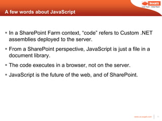 Local Touch – Global Reach



A few words about JavaScript



 In a SharePoint Farm context, “code” refers to Custom .NET
  assemblies deployed to the server.
 From a SharePoint perspective, JavaScript is just a file in a
  document library.
 The code executes in a browser, not on the server.
 JavaScript is the future of the web, and of SharePoint.




                                                        www.us.sogeti.com            11
 
