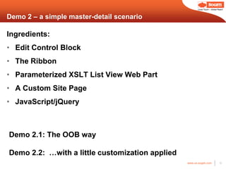 Local Touch – Global Reach



Demo 2 – a simple master-detail scenario

Ingredients:
• Edit Control Block
• The Ribbon
• Parameterized XSLT List View Web Part
• A Custom Site Page
• JavaScript/jQuery



Demo 2.1: The OOB way

Demo 2.2: …with a little customization applied
                                                 www.us.sogeti.com            13
 