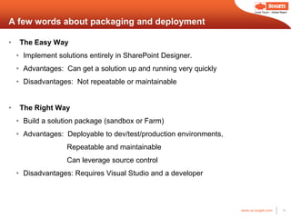 Local Touch – Global Reach



A few words about packaging and deployment

•    The Easy Way
    • Implement solutions entirely in SharePoint Designer.
    • Advantages: Can get a solution up and running very quickly
    • Disadvantages: Not repeatable or maintainable


•    The Right Way
    • Build a solution package (sandbox or Farm)
    • Advantages: Deployable to dev/test/production environments,
                   Repeatable and maintainable
                   Can leverage source control
    • Disadvantages: Requires Visual Studio and a developer



                                                                    www.us.sogeti.com            14
 