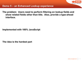 Local Touch – Global Reach



Demo 5 – an Enhanced Lookup experience

The problem: Users need to perform filtering on lookup fields and
  show related fields other than title. Also, provide a type-ahead
  interface.




Implemented with 100% JavaScript




The idea is the hardest part




                                                            www.us.sogeti.com            17
 