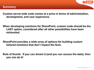 Local Touch – Global Reach



Summary

Custom server-side code comes at a price in terms of administration,
  development, and user experience.


When developing solutions for SharePoint, custom code should be the
  LAST option, considered after all other possibilities have been
  exhausted.


SharePoint provides a wide array of options for building custom
  tailored solutions that don’t impact the farm.


Rule of thumb: If you can dream it (and you can access the data), then
  you can do it!


                                                           www.us.sogeti.com            20
 