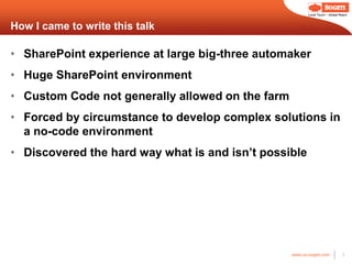 Local Touch – Global Reach



How I came to write this talk

• SharePoint experience at large big-three automaker
• Huge SharePoint environment
• Custom Code not generally allowed on the farm
• Forced by circumstance to develop complex solutions in
  a no-code environment
• Discovered the hard way what is and isn’t possible




                                                  www.us.sogeti.com            3
 