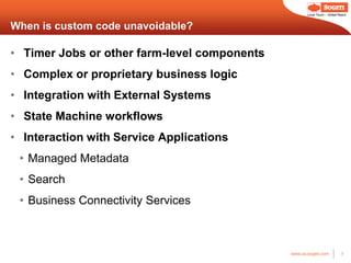 Local Touch – Global Reach



When is custom code unavoidable?

• Timer Jobs or other farm-level components
• Complex or proprietary business logic
• Integration with External Systems
• State Machine workflows
• Interaction with Service Applications
 • Managed Metadata
 • Search
 • Business Connectivity Services



                                              www.us.sogeti.com            8
 